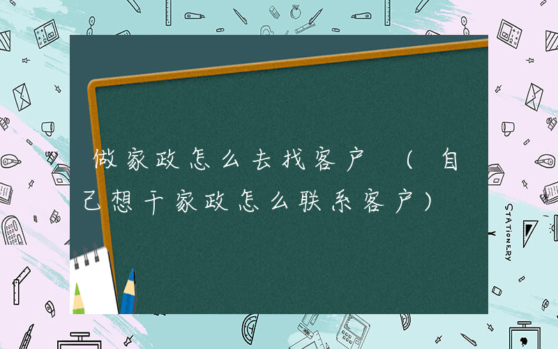 做家政怎么去找客户 (自己想干家政怎么联系客户)